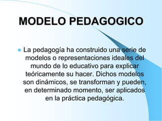 MODELO PEDAGOGICO
 La pedagogía ha construido una serie de
modelos o representaciones ideales del
mundo de lo educativo para explicar
teóricamente su hacer. Dichos modelos
son dinámicos, se transforman y pueden,
en determinado momento, ser aplicados
en la práctica pedagógica.
 