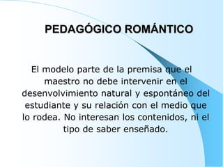 PEDAGÓGICO ROMÁNTICO
El modelo parte de la premisa que el
maestro no debe intervenir en el
desenvolvimiento natural y espontáneo del
estudiante y su relación con el medio que
lo rodea. No interesan los contenidos, ni el
tipo de saber enseñado.