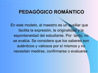 PEDAGÓGICO ROMÁNTICO
En este modelo, el maestro es un auxiliar que
facilita la expresión, la originalidad y la
espontaneidad del estudiante. Por tanto, no
se evalúa. Se considera que los saberes son
auténticos y valiosos por sí mismos y no
necesitan medirse, confirmarse o evaluarse.
 