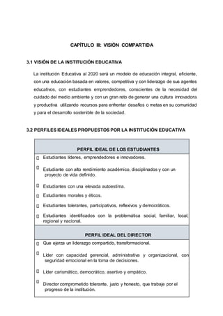 CAPÍTULO III: VISIÓN COMPARTIDA
3.1 VISIÓN DE LA INSTITUCIÓN EDUCATIVA
La institución Educativa al 2020 será un modelo de educación integral, eficiente,
con una educación basada en valores, competitiva y con liderazgo de sus agentes
educativos, con estudiantes emprendedores, conscientes de la necesidad del
cuidado del medio ambiente y con un gran reto de generar una cultura innovadora
y productiva utilizando recursos para enfrentar desafíos o metas en su comunidad
y para el desarrollo sostenible de la sociedad.
3.2 PERFILES IDEALES PROPUESTOS POR LA INSTITUCIÓN EDUCATIVA
PERFIL IDEAL DE LOS ESTUDIANTES
Estudiantes líderes, emprendedores e innovadores.
Estudiante con alto rendimiento académico, disciplinados y con un
proyecto de vida definido.
Estudiantes con una elevada autoestima.
Estudiantes morales y éticos.
Estudiantes tolerantes, participativos, reflexivos y democráticos.
Estudiantes identificados con la problemática social, familiar, local,
regional y nacional.
PERFIL IDEAL DEL DIRECTOR
Que ejerza un liderazgo compartido, transformacional.
Líder con capacidad gerencial, administrativa y organizacional, con
seguridad emocional en la toma de decisiones.
Líder carismático, democrático, asertivo y empático.
Director comprometido tolerante, justo y honesto, que trabaje por el
progreso de la institución.
 