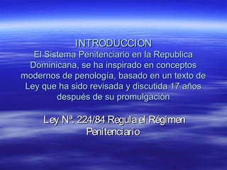 INTRODUCCIONINTRODUCCION
El Sistema Penitenciario en la RepublicaEl Sistema Penitenciario en la Republica
Dominicana, se ha inspirado en conceptosDominicana, se ha inspirado en conceptos
modernos de penología, basado en un texto demodernos de penología, basado en un texto de
Ley que ha sido revisada y discutida 17 añosLey que ha sido revisada y discutida 17 años
después de su promulgacióndespués de su promulgación
Ley Nª. 224/84 Regulael RégimenLey Nª. 224/84 Regulael Régimen
PenitenciarioPenitenciario
 