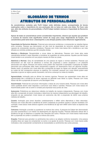 Página 9
Aderência a Normas: Grau de sensibilidade de uma pessoa às regras e normas existentes. Pessoas que
demonstram um alto nível de aderência a normas são propensas a serem receptivas a um ambiente
estruturado com regras. Pessoas com baixos níveis podem não responder à autoridade. A pesquisa da Caliper
demonstra que pontuações altas nesta característica sugerem um desempenho fraco em algumas funções.
Nestes casos, as pessoas com níveis altos têm a propensão de seguir as regras com atenção, possivelmente
às custas de não conseguirem alcançar os objetivos. Em contraste, pessoas com níveis baixos podem estar
dispostas a ignorar as regras quando necessário, de forma a alcançar as metas do trabalho.
Assertividade: Potencial de comunicar informações e ideias de uma maneira direta. Pessoas com níveis altos
nesta qualidade devem estar dispostas a comunicar suas ideias e opiniões. Pessoas com níveis baixos em
Assertividade podem não se sentir à vontade para expressar seus pontos de vista.
Empresa ABC
Apesar de todas as características serem consideradas importantes, observe que aquelas que predizem
o sucesso de maneira mais significativa variam de cargo para cargo. Dependendo da função, uma
característica pode tanto levar o desempenho a uma direção positiva como influenciar negativamente.
Capacidade de Raciocínio Abstrato: Potencial para solucionar problemas e compreender as relações lógicas
entre conceitos. Pessoas que demonstram um alto nível de capacidade de raciocínio abstrato devem ser
capazes de compreender assuntos complexos. Pessoas com níveis mais baixos têm a tendência a ser mais
eficazes ao controlar problemas que têm soluções diretas.
Agressividade: Inclinação para se afirmar de maneira vigorosa. Pessoas que apresentam níveis altos em
agressividade têm a tendência de serem vigorosas ao defender suas ideias ou ações. Pessoas com níveis
baixos não têm a propensão de assumir uma abordagem firme.
Sr. Mário Teste
Autonomia: Preferência por determinar métodos de trabalho de maneira independente. Pessoas com níveis
altos têm a propensão de serem motivadas a determinar de maneira independente sua abordagem de trabalho,
enquanto as que apresentam níveis baixos em autonomia não têm a propensão de definir seus próprios
métodos de trabalho.
Ceticismo: Inclinação a duvidar ou questionar os motivos dos outros. A pesquisa da Caliper tem demonstrado
que esta característica é um inibidor de desempenho em algumas funções. Pessoas altamente céticas têm a
tendência de agir na defensiva e suspeitar das intenções dos outros. Pessoas com níveis baixos nesta escala
têm a propensão de confiar e considerar os motivos dos outros.
Abertura a Mudanças: Receptividade a novas ideias ou alternativas. Pessoas com níveis altos nesta
característica tendem a estar dispostas a considerar as sugestões de outras pessoas. Aqueles que têm baixos
níveis tendem a se concentrar em sua própria maneira de fazer as coisas.
Cautela: Inclinação para tomar decisões cuidadosamente e refletir sobre alternativas e fatos relevantes.
Pessoas com níveis altos têm a tendência de serem cuidadosas ao ponderar opções e calcular resultados. Em
contraste, níveis baixos neste atributo sugerem uma tendência de agir sem refletir sobre todos os aspectos das
situações.
Empatia: Potencial para perceber os sentimentos dos outros e se adaptar conforme necessário. Uma pessoa
empática deve ser capaz de compreender os outros e se ajustar de acordo. Pessoas com níveis baixos estão
inclinadas a não compreender corretamente as necessidades ou sentimentos das outras pessoas.
As características avaliadas pelo Perfil Caliper estão definidas abaixo, acompanhadas de breves
explicações sobre a importância de uma pontuação alta ou baixa em cada uma delas. Por favor note
que, além dos atributos de personalidade, o Perfil Caliper também mensura a Capacidade de Raciocínio
Abstrato.
GLOSSÁRIO DE TERMOS
ATRIBUTOS DE PERSONALIDADE
 