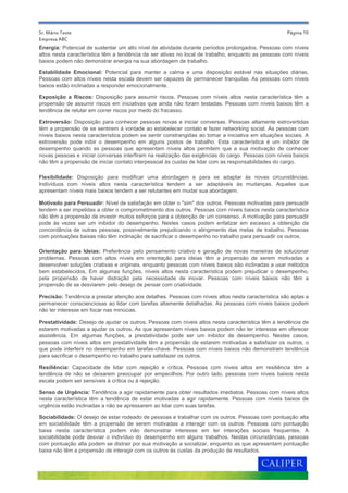 Página 10
Motivado para Persuadir: Nível de satisfação em obter o "sim" dos outros. Pessoas motivadas para persuadir
tendem a ser impelidas a obter o comprometimento dos outros. Pessoas com níveis baixos nesta característica
não têm a propensão de investir muitos esforços para a obtenção de um consenso. A motivação para persuadir
pode às vezes ser um inibidor do desempenho. Nestes casos podem enfatizar em excesso a obtenção da
concordância de outras pessoas, possivelmente prejudicando o atingimento das metas de trabalho. Pessoas
com pontuações baixas não têm inclinação de sacrificar o desempenho no trabalho para persuadir os outros.
Energia: Potencial de sustentar um alto nível de atividade durante períodos prolongados. Pessoas com níveis
altos nesta característica têm a tendência de ser ativas no local de trabalho, enquanto as pessoas com níveis
baixos podem não demonstrar energia na sua abordagem de trabalho.
Senso de Urgência: Tendência a agir rapidamente para obter resultados imediatos. Pessoas com níveis altos
nesta característica têm a tendência de estar motivadas a agir rapidamente. Pessoas com níveis baixos de
urgência estão inclinadas a não se apressarem ao lidar com suas tarefas.
Prestatividade: Desejo de ajudar os outros. Pessoas com níveis altos nesta característica têm a tendência de
estarem motivadas a ajudar os outros. As que apresentam níveis baixos podem não ter interesse em oferecer
assistência. Em algumas funções, a prestatividade pode ser um inibidor de desempenho. Nestes casos,
pessoas com níveis altos em prestatividade têm a propensão de estarem motivadas a satisfazer os outros, o
que pode interferir no desempenho em tarefas-chave. Pessoas com níveis baixos não demonstram tendência
para sacrificar o desempenho no trabalho para satisfazer os outros.
Sociabilidade: O desejo de estar rodeado de pessoas e trabalhar com os outros. Pessoas com pontuação alta
em sociabilidade têm a propensão de serem motivadas a interagir com os outros. Pessoas com pontuação
baixa nesta característica podem não demonstrar interesse em ter interações sociais frequentes. A
sociabilidade pode desviar o indivíduo do desempenho em alguns trabalhos. Nestas circunstâncias, pessoas
com pontuação alta podem se distrair por sua motivação a socializar, enquanto as que apresentam pontuação
baixa não têm a propensão de interagir com os outros às custas da produção de resultados.
Precisão: Tendência a prestar atenção aos detalhes. Pessoas com níveis altos nesta característica são aptas a
permanecer conscienciosas ao lidar com tarefas altamente detalhadas. As pessoas com níveis baixos podem
não ter interesse em focar nas minúcias.
Sr. Mário Teste
Empresa ABC
Estabilidade Emocional: Potencial para manter a calma e uma disposição estável nas situações diárias.
Pessoas com altos níveis nesta escala devem ser capazes de permanecer tranquilas. As pessoas com níveis
baixos estão inclinadas a responder emocionalmente.
Exposição a Riscos: Disposição para assumir riscos. Pessoas com níveis altos nesta característica têm a
propensão de assumir riscos em iniciativas que ainda não foram testadas. Pessoas com níveis baixos têm a
tendência de relutar em correr riscos por medo do fracasso.
Flexibilidade: Disposição para modificar uma abordagem e para se adaptar às novas circunstâncias.
Indivíduos com níveis altos nesta característica tendem a ser adaptáveis às mudanças. Aqueles que
apresentam níveis mais baixos tendem a ser relutantes em mudar sua abordagem.
Extroversão: Disposição para conhecer pessoas novas e iniciar conversas. Pessoas altamente extrovertidas
têm a propensão de se sentirem à vontade ao estabelecer contato e fazer networking social. As pessoas com
níveis baixos nesta característica podem se sentir constrangidas ao tomar a iniciativa em situações sociais. A
extroversão pode inibir o desempenho em alguns postos de trabalho. Esta característica é um inibidor de
desempenho quando as pessoas que apresentam níveis altos permitem que a sua motivação de conhecer
novas pessoas e iniciar conversas interfiram na realização das exigências do cargo. Pessoas com níveis baixos
não têm a propensão de iniciar contato interpessoal às custas de lidar com as responsabilidades do cargo.
Orientação para Ideias: Preferência pelo pensamento criativo e geração de novas maneiras de solucionar
problemas. Pessoas com altos níveis em orientação para ideias têm a propensão de serem motivadas a
desenvolver soluções criativas e originais, enquanto pessoas com níveis baixos são inclinadas a usar métodos
bem estabelecidos. Em algumas funções, níveis altos nesta característica podem prejudicar o desempenho,
pela propensão de haver distração pela necessidade de inovar. Pessoas com níveis baixos não têm a
propensão de se desviarem pelo desejo de pensar com criatividade.
Resiliência: Capacidade de lidar com rejeição e crítica. Pessoas com níveis altos em resiliência têm a
tendência de não se deixarem preocupar por empecilhos. Por outro lado, pessoas com níveis baixos nesta
escala podem ser sensíveis à crítica ou à rejeição.
 