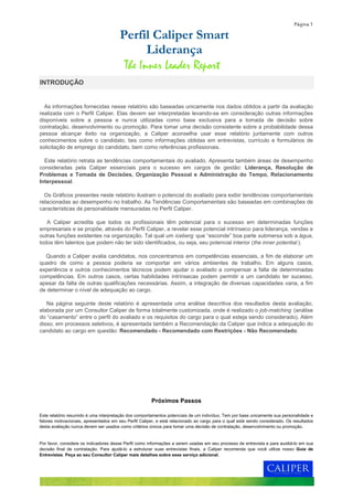 Página 1
Este relatório resumido é uma interpretação dos comportamentos potenciais de um indivíduo. Tem por base unicamente sua personalidade e
fatores motivacionais, apresentados em seu Perfil Caliper, e está relacionado ao cargo para o qual está sendo considerado. Os resultados
desta avaliação nunca devem ser usados como critérios únicos para tomar uma decisão de contratação, desenvolvimento ou promoção.
Por favor, considere os indicadores desse Perfil como informações a serem usadas em seu processo de entrevista e para auxiliá-lo em sua
decisão final de contratação. Para ajudá-lo a estruturar suas entrevistas finais, a Caliper recomenda que você utilize nosso Guia de
Entrevistas. Peça ao seu Consultor Caliper mais detalhes sobre esse serviço adicional.
As informações fornecidas nesse relatório são baseadas unicamente nos dados obtidos a partir da avaliação
realizada com o Perfil Caliper. Elas devem ser interpretadas levando-se em consideração outras informações
disponíveis sobre a pessoa e nunca utilizadas como base exclusiva para a tomada de decisão sobre
contratação, desenvolvimento ou promoção. Para tomar uma decisão consistente sobre a probabilidade dessa
pessoa alcançar êxito na organização, a Caliper aconselha usar esse relatório juntamente com outros
conhecimentos sobre o candidato, tais como informações obtidas em entrevistas, currículo e formulários de
solicitação de emprego do candidato, bem como referências profissionais.
Este relatório retrata as tendências comportamentais do avaliado. Apresenta também áreas de desempenho
consideradas pela Caliper essenciais para o sucesso em cargos de gestão: Liderança, Resolução de
Problemas e Tomada de Decisões, Organização Pessoal e Administração do Tempo, Relacionamento
Interpessoal.
Os Gráficos presentes neste relatório ilustram o potencial do avaliado para exibir tendências comportamentais
relacionadas ao desempenho no trabalho. As Tendências Comportamentais são baseadas em combinações de
características de personalidade mensuradas no Perfil Caliper.
A Caliper acredita que todos os profissionais têm potencial para o sucesso em determinadas funções
empresariais e se propõe, através do Perfil Caliper, a revelar esse potencial intrínseco para liderança, vendas e
outras funções existentes na organização. Tal qual um iceberg que “esconde” boa parte submersa sob a água,
todos têm talentos que podem não ter sido identificados, ou seja, seu potencial interior (the inner potential ).
Quando a Caliper avalia candidatos, nos concentramos em competências essenciais, a fim de elaborar um
quadro de como a pessoa poderia se comportar em vários ambientes de trabalho. Em alguns casos,
experiência e outros conhecimentos técnicos podem ajudar o avaliado a compensar a falta de determinadas
competências. Em outros casos, certas habilidades intrínsecas podem permitir a um candidato ter sucesso,
apesar da falta de outras qualificações necessárias. Assim, a integração de diversas capacidades varia, a fim
de determinar o nível de adequação ao cargo.
Na página seguinte deste relatório é apresentada uma análise descritiva dos resultados desta avaliação,
elaborada por um Consultor Caliper de forma totalmente customizada, onde é realizado o job-matching (análise
do “casamento” entre o perfil do avaliado e os requisitos do cargo para o qual esteja sendo considerado). Além
disso, em processos seletivos, é apresentada também a Recomendação da Caliper que indica a adequação do
candidato ao cargo em questão: Recomendado - Recomendado com Restrições - Não Recomendado.
Próximos Passos
INTRODUÇÃO
Perfil Caliper Smart
Liderança
The Inner Leader Report
 