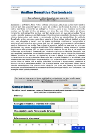 Página 2
Destaca-se no perfil do Sr. Mário Teste o estilo de comunicação, através do qual se mostra objetivo,
podendo com isso apresentar opiniões e ideias ao coordenar as atividades da área de maneira
efetiva, fazendo-se compreender ao participar de reuniões. Aliado a isso, mostra-se convincente,
condição que favorece envolver as pessoas em torno das suas ideias, assim, ao oferecer
treinamentos pode compartilhar opiniões e ser bem compreendido em suas apresentações. Parece
escutar e perceber as pessoas, condição que permite entender as necessidades dos outros, assim ao
ministrar treinamentos pode ajustar a comunicação conforme as características da audiência.
Disciplinado, tende a gerenciar a agenda de trabalho de forma efetiva, podendo distribuir o tempo
entre suas atividades e cumprir com os prazos combinados, mostrando-se comprometido e
responsável. Autoconfiante e seguro, pode atuar bem sob pressão, sendo persistente na busca pelos
objetivos da área sob sua gestão. Esse profissional apresenta preferência para atuar em empresas
estruturadas, com normas e políticas predefinidas. Tal competência o conduz a seguir os modelos
determinados pela empresa ABC no preenchimento de relatórios de sua área e na gestão dos
profissionais, podendo servir de exemplo para os demais colaboradores da equipe. Demonstra uma
boa capacidade investigativa, o que possibilita manter-se atualizado com as informações do mercado,
podendo contribuir ao participar de discussões técnicas e agregar com opiniões e sugestões
fundamentadas em dados consistentes. No entanto, por mostrar-se exigente com a qualidade, pode
apresentar-se mais centralizador e sobrecarregar-se com muitas atividades, assim é importante que
procure dividir as tarefas com a equipe, procurando oportunizar o aprimoramento profissional e
evitando o acúmulo de responsabilidades. Por mostrar-se sério e formal no primeiro contato com as
pessoas, recomendamos que procure iniciar conversas com quem não conhece de forma mais
desenvolta, buscando representar a empresa em eventos externos de maneira mais confortável a fim
de ampliar a rede de relacionamentos.
Sr. Mário Teste
Empresa ABC
Os gráficos a seguir apresentam o potencial do avaliado para as áreas de desempenho consideradas
como essenciais em cargos de gestão.
Análise Descritiva Customizada
Este profissional está sendo avaliado para o cargo de:
Gerente de Serviços
Com base nas características de personalidade e motivacionais, nas suas tendências de
comportamento e perfil adequado, este profissional é:
Recomendado
Competências
Liderança
Organização Pessoal e Administração do Tempo
Resolução de Problemas e Tomada de Decisões
0 10 20 30 40 50 60 70 80 90 100
Relacionamento Interpessoal
Moderado
Potencial
Necessita
Aprimoramento
Alto
Potencial
 