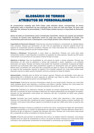 Página 10Sr. José Exemplo
Empresa XYZ
As características avaliadas pelo Perfil Caliper estão definidas abaixo, acompanhadas de breves
explicações sobre a importância de uma pontuação alta ou baixa em cada uma delas. Por favor note
que, além dos atributos de personalidade, o Perfil Caliper também mensura a Capacidade de Raciocínio
Abstrato.
Capacidade de Raciocínio Abstrato: Potencial para solucionar problemas e compreender as relações lógicas
entre conceitos. Pessoas que demonstram um alto nível de capacidade de raciocínio abstrato devem ser
capazes de compreender assuntos complexos. Pessoas com níveis mais baixos têm a tendência a ser mais
eficazes ao controlar problemas que têm soluções diretas.
Apesar de todas as características serem consideradas importantes, observe que aquelas que predizem
o sucesso de maneira mais significativa variam de cargo para cargo. Dependendo da função, uma
característica pode tanto levar o desempenho a uma direção positiva como influenciar negativamente.
Abertura a Mudanças: Receptividade a novas ideias ou alternativas. Pessoas com níveis altos nesta
característica tendem a estar dispostas a considerar as sugestões de outras pessoas. Aqueles que têm baixos
níveis tendem a se concentrar em sua própria maneira de fazer as coisas.
Aderência a Normas: Grau de sensibilidade de uma pessoa às regras e normas existentes. Pessoas que
demonstram um alto nível de aderência a normas são propensas a serem receptivas a um ambiente
estruturado com regras. Pessoas com baixos níveis podem não responder à autoridade. A pesquisa da Caliper
demonstra que pontuações altas nesta característica sugerem um desempenho fraco em algumas funções.
Nestes casos, as pessoas com níveis altos têm a propensão de seguir as regras com atenção, possivelmente
às custas de não conseguirem alcançar os objetivos. Em contraste, pessoas com níveis baixos podem estar
dispostas a ignorar as regras quando necessário, de forma a alcançar as metas do trabalho.
Agressividade: Inclinação para se afirmar de maneira vigorosa. Pessoas que apresentam níveis altos em
agressividade têm a tendência de serem vigorosas ao defender suas ideias ou ações. Pessoas com níveis
baixos não têm a propensão de assumir uma abordagem firme.
Assertividade: Potencial de comunicar informações e ideias de uma maneira direta. Pessoas com níveis altos
nesta qualidade devem estar dispostas a comunicar suas ideias e opiniões. Pessoas com níveis baixos em
Assertividade podem não se sentir à vontade para expressar seus pontos de vista.
Cautela: Inclinação para tomar decisões cuidadosamente e refletir sobre alternativas e fatos relevantes.
Pessoas com níveis altos têm a tendência de serem cuidadosas ao ponderar opções e calcular resultados. Em
contraste, níveis baixos neste atributo sugerem uma tendência de agir sem refletir sobre todos os aspectos das
situações.
Ceticismo: Inclinação a duvidar ou questionar os motivos dos outros. A pesquisa da Caliper tem demonstrado
que esta característica é um inibidor de desempenho em algumas funções. Pessoas altamente céticas têm a
tendência de agir na defensiva e suspeitar das intenções dos outros. Pessoas com níveis baixos nesta escala
têm a propensão de confiar e considerar os motivos dos outros.
Empatia: Potencial para perceber os sentimentos dos outros e se adaptar conforme necessário. Uma pessoa
empática deve ser capaz de compreender os outros e se ajustar de acordo. Pessoas com níveis baixos estão
inclinadas a não compreender corretamente as necessidades ou sentimentos das outras pessoas.
Autonomia: Preferência por determinar métodos de trabalho de maneira independente. Pessoas com níveis
altos têm a propensão de serem motivadas a determinar de maneira independente sua abordagem de trabalho,
enquanto as que apresentam níveis baixos em autonomia não têm a propensão de definir seus próprios
métodos de trabalho.
GLOSSÁRIO DE TERMOS
ATRIBUTOS DE PERSONALIDADE
 