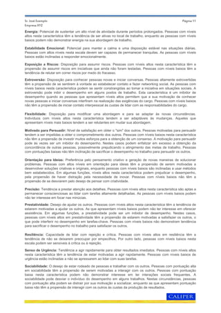 Página 11
Senso de Urgência: Tendência a agir rapidamente para obter resultados imediatos. Pessoas com níveis altos
nesta característica têm a tendência de estar motivadas a agir rapidamente. Pessoas com níveis baixos de
urgência estão inclinadas a não se apressarem ao lidar com suas tarefas.
Sociabilidade: O desejo de estar rodeado de pessoas e trabalhar com os outros. Pessoas com pontuação alta
em sociabilidade têm a propensão de serem motivadas a interagir com os outros. Pessoas com pontuação
baixa nesta característica podem não demonstrar interesse em ter interações sociais frequentes. A
sociabilidade pode desviar o indivíduo do desempenho em alguns trabalhos. Nestas circunstâncias, pessoas
com pontuação alta podem se distrair por sua motivação a socializar, enquanto as que apresentam pontuação
baixa não têm a propensão de interagir com os outros às custas da produção de resultados.
Energia: Potencial de sustentar um alto nível de atividade durante períodos prolongados. Pessoas com níveis
altos nesta característica têm a tendência de ser ativas no local de trabalho, enquanto as pessoas com níveis
baixos podem não demonstrar energia na sua abordagem de trabalho.
Estabilidade Emocional: Potencial para manter a calma e uma disposição estável nas situações diárias.
Pessoas com altos níveis nesta escala devem ser capazes de permanecer tranquilas. As pessoas com níveis
baixos estão inclinadas a responder emocionalmente.
Exposição a Riscos: Disposição para assumir riscos. Pessoas com níveis altos nesta característica têm a
propensão de assumir riscos em iniciativas que ainda não foram testadas. Pessoas com níveis baixos têm a
tendência de relutar em correr riscos por medo do fracasso.
Flexibilidade: Disposição para modificar uma abordagem e para se adaptar às novas circunstâncias.
Indivíduos com níveis altos nesta característica tendem a ser adaptáveis às mudanças. Aqueles que
apresentam níveis mais baixos tendem a ser relutantes em mudar sua abordagem.
Motivado para Persuadir: Nível de satisfação em obter o "sim" dos outros. Pessoas motivadas para persuadir
tendem a ser impelidas a obter o comprometimento dos outros. Pessoas com níveis baixos nesta característica
não têm a propensão de investir muitos esforços para a obtenção de um consenso. A motivação para persuadir
pode às vezes ser um inibidor do desempenho. Nestes casos podem enfatizar em excesso a obtenção da
concordância de outras pessoas, possivelmente prejudicando o atingimento das metas de trabalho. Pessoas
com pontuações baixas não têm inclinação de sacrificar o desempenho no trabalho para persuadir os outros.
Orientação para Ideias: Preferência pelo pensamento criativo e geração de novas maneiras de solucionar
problemas. Pessoas com altos níveis em orientação para ideias têm a propensão de serem motivadas a
desenvolver soluções criativas e originais, enquanto pessoas com níveis baixos são inclinadas a usar métodos
bem estabelecidos. Em algumas funções, níveis altos nesta característica podem prejudicar o desempenho,
pela propensão de haver distração pela necessidade de inovar. Pessoas com níveis baixos não têm a
propensão de se desviarem pelo desejo de pensar com criatividade.
Precisão: Tendência a prestar atenção aos detalhes. Pessoas com níveis altos nesta característica são aptas a
permanecer conscienciosas ao lidar com tarefas altamente detalhadas. As pessoas com níveis baixos podem
não ter interesse em focar nas minúcias.
Prestatividade: Desejo de ajudar os outros. Pessoas com níveis altos nesta característica têm a tendência de
estarem motivadas a ajudar os outros. As que apresentam níveis baixos podem não ter interesse em oferecer
assistência. Em algumas funções, a prestatividade pode ser um inibidor de desempenho. Nestes casos,
pessoas com níveis altos em prestatividade têm a propensão de estarem motivadas a satisfazer os outros, o
que pode interferir no desempenho em tarefas-chave. Pessoas com níveis baixos não demonstram tendência
para sacrificar o desempenho no trabalho para satisfazer os outros.
Resiliência: Capacidade de lidar com rejeição e crítica. Pessoas com níveis altos em resiliência têm a
tendência de não se deixarem preocupar por empecilhos. Por outro lado, pessoas com níveis baixos nesta
escala podem ser sensíveis à crítica ou à rejeição.
Extroversão: Disposição para conhecer pessoas novas e iniciar conversas. Pessoas altamente extrovertidas
têm a propensão de se sentirem à vontade ao estabelecer contato e fazer networking social. As pessoas com
níveis baixos nesta característica podem se sentir constrangidas ao tomar a iniciativa em situações sociais. A
extroversão pode inibir o desempenho em alguns postos de trabalho. Esta característica é um inibidor de
desempenho quando as pessoas que apresentam níveis altos permitem que a sua motivação de conhecer
novas pessoas e iniciar conversas interfiram na realização das exigências do cargo. Pessoas com níveis baixos
não têm a propensão de iniciar contato interpessoal às custas de lidar com as responsabilidades do cargo.
Sr. José Exemplo
Empresa XYZ
 