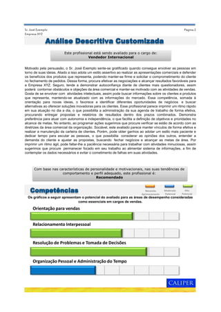 Página 2Sr. José Exemplo
Empresa XYZ
Motivado pela persuasão, o Sr. José Exemplo sente-se gratificado quando consegue envolver as pessoas em
torno de suas ideias. Aliado a isso adota um estilo assertivo ao realizar as apresentações comerciais e defender
os benefícios dos produtos que representa, podendo manter-se firme e solicitar o comprometimento do cliente
no fechamento de pedidos. Dessa forma, procura efetivar as negociações e alcançar resultados favoráveis para
a Empresa XYZ. Seguro, tende a demonstrar autoconfiança diante de clientes mais questionadores, assim
poderá contornar obstáculos e objeções da área comercial e manter-se motivado com as atividades de vendas.
Gosta de se envolver com atividades intelectuais, assim pode buscar informações sobre os clientes e produtos
que representa, mantendo-se atualizado com as informações do mercado. Essa competência, somada à
orientação para novas ideias, o favorece a identificar diferentes oportunidades de negócios e buscar
alternativas ao oferecer soluções inovadoras para os clientes. Esse profissional parece imprimir um ritmo rápido
em sua atuação no dia a dia, o que possibilita a administração da sua agenda de trabalho de forma efetiva,
procurando entregar propostas e relatórios de resultados dentro dos prazos combinados. Demonstra
preferência para atuar com autonomia e independência, o que facilita a definição de objetivos e prioridades no
alcance de metas. No entanto, ao programar ações sugerimos que procure verificar se estão de acordo com as
diretrizes da área comercial da organização. Sociável, este avaliado parece manter vínculos de forma efetiva e
realizar a manutenção da carteira de clientes. Porém, pode obter ganhos ao adotar um estilo mais paciente e
dedicar tempo para escutar as pessoas, o que possibilita considerar as opiniões dos outros, entender a
demanda do cliente e ajustar as propostas, buscando fechar negócios e alcançar as metas da área. Por
imprimir um ritmo ágil, pode faltar-lhe a paciência necessária para trabalhar com atividades minuciosas, assim
sugerimos que procure permanecer focado em seu trabalho ao alimentar sistema de informações, a fim de
contemplar os dados necessários e evitar o cometimento de falhas em suas atividades.
Os gráficos a seguir apresentam o potencial do avaliado para as áreas de desempenho consideradas
como essenciais em cargos de vendas.
Análise Descritiva Customizada
Este profissional está sendo avaliado para o cargo de:
Vendedor Internacional
Com base nas características de personalidade e motivacionais, nas suas tendências de
comportamento e perfil adequado, este profissional é:
Recomendado
Competências Moderado
Potencial
Necessita
Aprimoramento
Alto
Potencial
Orientação para vendas
Relacionamento Interpessoal
Resolução de Problemas e Tomada de Decisões
Organização Pessoal e Administração do Tempo
 
