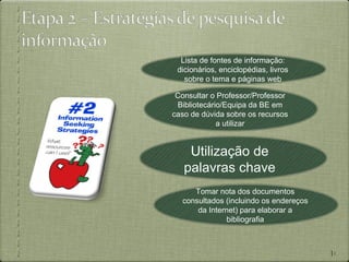 Lista de fontes de informação:
 dicionários, enciclopédias, livros
   sobre o tema e páginas web

 Consultar o Professor/Professor
 Bibliotecário/Equipa da BE em
caso de dúvida sobre os recursos
             a utilizar


    Utilização de
   palavras chave
     Tomar nota dos documentos
  consultados (incluindo os endereços
      da Internet) para elaborar a
              bibliografia



                                        10
 