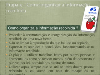Como organiza a informação recolhida ?
 Proceder à reestruturação e reorganização da informação
    recolhida de uma nova forma.
   Não se limitar à reprodução do que foi lido ou copiado.
   Expressar as opiniões e conclusões, fundamentando-se na
    informação recolhida.
   O plágio – utilizar trabalhos feitos por outras pessoas e
    apresenta-los como se fossem nossos, além de desonesto é
    punível por lei, por violar os direitos de autor.
   Utilizar aspas sempre que se utilize texto doutra pessoa,
    referindo o seu autor, em nota de rodapé ou na13
 
