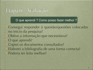 O que aprendi ? Como posso fazer melhor ?

 Consegui responder à questão/questões colocadas
  no inicio da pesquisa?
 Obtive a informação que necessitava?
 O que aprendi?
 Copiei os documentos consultados?
 Elaborei a bibliografia de uma forma correcta?
 Poderia ter feito melhor?



                                                   14
 