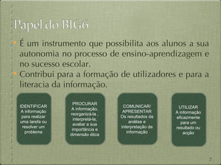  É um instrumento que possibilita aos alunos a sua
  autonomia no processo de ensino-aprendizagem e
  no sucesso escolar.
 Contribui para a formação de utilizadores e para a
  literacia da informação.

                    PROCURAR
 IDENTIFICAR                          COMUNICAR/         UTILIZAR
                   A informação,
  A informação                        APRESENTAR        A informação
                  reorganizá-la ,
  para realizar                      Os resultados da   eficazmente
                    interpretá-la,
 uma tarefa ou                           análise e         para um
                    avaliar a sua
   resolver um                       interpretação da   resultado ou
                   importância e
    problema                            informação          acção
                  dimensão ética




                                                                       7
 