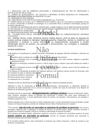 V - APLICAÇÃO, USO OU EMPREGO (INCLUINDO A CONFIGURAÇÃO DE USO OU MONTAGEM E
INSTALAÇÃO, SE FOR O CASO);
VI - FORMA DE ACOPLAMENTO OU LIGAÇÃO A MOTORES, OUTRAS MÁQUINAS OU APARELHOS,
SISTEMAS OU OUTRAS PEÇAS, QUANDO FOR O CASO;
VII - DIMENSÕES E PESO LÍQUIDO;
VIII - PESO MOLECULAR, PONTO DE FUSÃO E DENSIDADE (cap. 39 da NCM);
IX - FORMA (líquido, pó, escamas, etc.) E APRESENTAÇÃO (tambores, caixas, etc. com respectivas capacidades em peso
ou volume), esclarecendo se destinado a reembalagem ou ao consumidor final, se montado ou desmontado, presença de
acessórios, opcionais, etc..
X - MATÉRIA OU MATERIAIS DE QUE É CONSTITUÍDA A MERCADORIA E SUAS PERCENTAGENS EM PESO



                                             Model
OU EM VOLUME OU A CONFIGURAÇÃO DE FORNECIMENTO (COMPONENTES), NO CASO DE MAQUINAS,
INSTRUMENTOS OU APARELHOS;
 XI - PROCESSO INDUSTRIAL DETALHADO DE OBTENÇÃO;
XII - CLASSIFICAÇÃO FISCAL ADOTADA E PRETENDIDA, COM OS CORRESPONDENTES CRITÉRIOS
UTILIZADOS;



                                               o
XIII - catálogo técnico, bulas, literaturas técnicos, boletins técnicos e ficha de dados de segurança de
produtos químicos (originais do fabricante), legislação específica, fotografias, plantas ou desenhos que
caracterizem o produto, e outras informações ou esclarecimentos necessários à correta
identificação técnica do produto, sua operação e funcionamento, sua montagem e instalação,
quando for o caso;

OUTRAS EXIGÊNCIAS
                                            Não
1) Na hipótese de classificação de unidades funcionais (combinações de máquinas diferentes destinados a funcionar em



                                            Utiliza
conjunto):
   nidentificar todas as unidades que compõem o produto (configuração de fornecimento);
   n definir a interligação entre as unidades e as ligações ou acoplamentos com outros sistemas, máquinas ou aparelhos
   (configuração de uso);
   n fornecer as informações constantes do inciso I a XII do artigo 4º para o conjunto e para cada unidade que compõe o
   produto:

                                            r como
   n fornecer informações técnicas (catálogos, desenhos, diagramas, etc.) para o conjunto e para as diversas unidades que
   compõe o produto.
2) Na hipótese de classificação de produtos das indústrias químicas e das indústrias conexas, deverão ser fornecidos, além


                                            Formul
dos constantes do caput, as seguintes especificações:
a) composição qualitativa e quantitativa
b) fórmula química bruta e estrutural
c) componente ativo e sua função


                                            ário
3)Quando se tratar de classificação de bebidas deverá ser fornecida a respectiva graduação alcoólica

4)Quando se tratar de classificação de produtos cuja industrialização, comercialização ou importação, dependa de
autorização de órgão especificado em Lei, deverá ser anexada à consulta uma cópia da autorização ou do Registro do
Produto, ou de documento equivalente.

5)Também deverão ser apresentados obrigatoriamente catálogos técnicos (originais do fabricante), rótulos,
bulas, literatura, fotografias, plantas ou desenhos que caracterizem o produto, bem assim outras informações ou
esclarecimentos necessários à correta identificação técnica do produto, sua operação e funcionamento, sua montagem e
instalação, quando for o caso.

6)Serão traduzidos para o idioma nacional os trechos importantes para a correta caracterização técnica do produto, quando
expressos em língua estrangeira, constantes dos catálogos técnicos, bulas e literaturas.(anexar o original)

7) Em princípio, não deverão ser anexadas as amostras de produto ao processo , uma vez que a
autoridade competente para o julgamento ou preparo do processo de consulta poderá, quando considerar necessário à
formação da convicção do julgador, solicitar ao consulente a apresentação de amostra do produto.
8) As amostras de produtos líquidos, inflamáveis, explosivos, corrosivos, combustíveis e de produtos químicos em geral,
jamais podem ser anexadas ao processo,                           devendo ser entregues diretamente pelo interessado ao
laboratório indicado pela autoridade solicitante.

9) O consulente poderá oferecer outras informações ou elementos que melhor esclareçam o objeto da consulta ou que
facilitem a sua apreciação.
 
