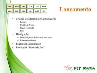 OUT     NOV     DEZ    JAN       FEV   MAR

ABR     MAI    JUN      JUL      AGO   SET



      • Criação do Material de Comunicação
         –    Folder
         –    Cartão de Visita
         –    Papel Timbrado
         –    Site
      • Divulgação
         – Distribuição de Folder nos arredores
         – Faixas (arredores)
      • Evento de Lançamento
      • Promoção “Mania de Pet”
 