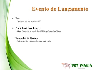 • Tema:
   “Me leva no Pet Mania vai?”


• Data, horário e Local:
   04 de Outubro, a partir das 10h00, próprio Pet Shop


• Tamanho do Evento
   Estima-se 300 pessoas durante todo o dia
 
