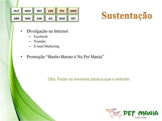 OUT     NOV   DEZ    JAN       FEV   MAR

ABR     MAI   JUN    JUL   AGO       SET



      • Divulgação na Internet
          – Facebook
          – Youtube
          – E-mail Marketing


      • Promoção “Banho Barato é Na Pet Mania”



                     Obs: Fazer os mesmos passos que o anterior.
 