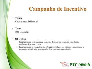 • Título
  Cadê o meu Dálmata?

• Tema
  101 Dálmatas

• Objetivos
   – Fazer com que os tosadores e banhistas dobrem sua produção e melhore a
     qualidade de seus serviços.
   – Fazer com que as recepcionistas ofereçam produtos aos clientes e os estimule a
     trazer seu animal para uma consulta de rotina com o veterinário.
 