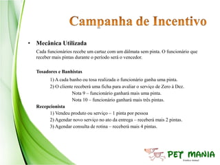 • Mecânica Utilizada
  Cada funcionários recebe um cartaz com um dálmata sem pinta. O funcionário que
  receber mais pintas durante o período será o vencedor.

  Tosadores e Banhistas
       1) A cada banho ou tosa realizada o funcionário ganha uma pinta.
       2) O cliente receberá uma ficha para avaliar o serviço de Zero à Dez.
                   Nota 9 – funcionário ganhará mais uma pinta.
                   Nota 10 – funcionário ganhará mais três pintas.
  Recepcionista
       1) Vendeu produto ou serviço – 1 pinta por pessoa
       2) Agendar novo serviço no ato da entrega – receberá mais 2 pintas.
       3) Agendar consulta de rotina – receberá mais 4 pintas.
 