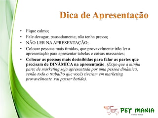 • Fique calmo;
• Fale devagar, pausadamente, não tenha pressa;
• NÃO LER NA APRESENTAÇÃO;
• Colocar pessoas mais tímidas, que provavelmente irão ler a
  apresentação para apresentar tabelas e coisas massantes;
• Colocar as pessoas mais desinibidas para falar as partes que
  precisam de DINÂMICA na apresentação. (Exijo que a minha
  parte de marketing seja apresentada por uma pessoa dinâmica,
  senão todo o trabalho que vocês tiveram em marketing
  provavelmente vai passar batido).
 