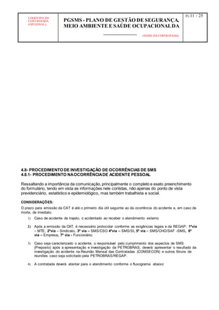 LOGOTIPO DA
CONTRATADA
(OPCIONAL)
PGSMS - PLANO DE GESTÃO DE SEGURANÇA,
MEIO AMBIENTE E SAÚDE OCUPACIONALDA
(NOME DA CONTRATADA)
Fl.:11 / 25
4.8- PROCEDIMENTO DE INVESTIGAÇÃO DE OCORRÊNCIAS DE SMS
4.8.1- PROCEDIMENTO NAOCORRÊNCIADE ACIDENTE PESSOAL
Ressaltando a importância da comunicação, principalmente o completo e exato preenchimento
do formulário, tendo em vista as informações nele contidas, não apenas do ponto de vista
previdenciário, estatístico e epidemiológico, mas também trabalhista e social.
CONSIDERAÇÕES:
O prazo para emissão da CAT é até o primeiro dia útil seguinte ao da ocorrência do acidente e, em caso de
morte, de imediato.
1) Caso de acidente de trajeto, o acidentado ao receber o atendimento externo
2) Após a emissão da CAT, é necessário protocolar conforme as exigências legais e da REGAP: 1ºvia
– MTE, 2ºvia – Sindicato, 3º via – SMS/CSO 4ºvia – SMS/SI, 5º via – SMS/CHO/SAF -SMS, 6º
via – Empresa, 7º via - Funcionário;
3) Caso seja caracterizado o acidente, o responsável pelo cumprimento dos aspectos de SMS
(Preposto) após a apresentação e investigação da PETROBRAS, deverá apresentar o resultado da
investigação do acidente na Reunião Mensal das Contratadas (COMSECON) e outros fóruns de
reuniões caso seja solicitado pela PETROBRAS/REGAP.
4) A contratada deverá atentar para o atendimento conforme o fluxograma abaixo:
 