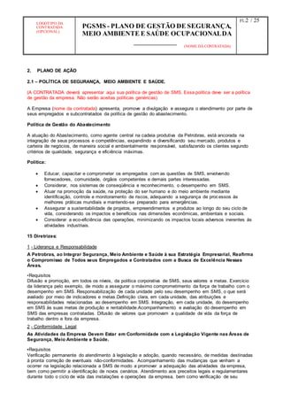 LOGOTIPO DA
CONTRATADA
(OPCIONAL)
PGSMS - PLANO DE GESTÃO DE SEGURANÇA,
MEIO AMBIENTE E SAÚDE OCUPACIONALDA
(NOME DA CONTRATADA)
Fl.:2 / 25
2. PLANO DE AÇÃO
2.1 – POLÍTICA DE SEGURANÇA, MEIO AMBIENTE E SAÚDE.
(A CONTRATADA deverá apresentar aqui sua política de gestão de SMS. Essa política deve ser a política
de gestão da empresa. Não serão aceitas políticas genéricas)
A Empresa (nome da contratada) apresenta, promove a divulgação e assegura o atendimento por parte de
seus empregados e subcontratados da política de gestão do abastecimento.
Política de Gestão do Abastecimento
A atuação do Abastecimento, como agente central na cadeia produtiva da Petrobras, está ancorada na
integração de seus processos e competências, expandindo e diversificando seu mercado, produtos e
carteira de negócios, de maneira social e ambientalmente responsável, satisfazendo os clientes segundo
critérios de qualidade, segurança e eficiência máximas.
Política:
 Educar, capacitar e comprometer os empregados com as questões de SMS, envolvendo
fornecedores, comunidade, órgãos competentes e demais partes interessadas.
 Considerar, nos sistemas de conseqüência e reconhecimento, o desempenho em SMS.
 Atuar na promoção da saúde, na proteção do ser humano e do meio ambiente mediante
identificação, controle e monitoramento de riscos, adequando a segurança de processos às
melhores práticas mundiais e mantendo-se preparado para emergências.
 Assegurar a sustentabilidade de projetos, empreendimentos e produtos ao longo do seu ciclo de
vida, considerando os impactos e benefícios nas dimensões econômicas, ambientais e sociais.
 Considerar a eco-eficiência das operações, minimizando os impactos locais adversos inerentes às
atividades industriais.
15 Diretrizes:
1 - Liderança e Responsabilidade
A Petrobras, ao Integrar Segurança, Meio Ambiente e Saúde à sua Estratégia Empresarial, Reafirma
o Compromisso de Todos seus Empregados e Contratados com a Busca de Excelência Nessas
Áreas.
•Requisitos
Difusão e promoção, em todos os níveis, da política corporativa de SMS, seus valores e metas. Exercício
da liderança pelo exemplo, de modo a assegurar o máximo comprometimento da força de trabalho com o
desempenho em SMS. Responsabilização de cada unidade pelo seu desempenho em SMS, o que será
avaliado por meio de indicadores e metas.Definição clara, em cada unidade, das atribuições e
responsabilidades relacionadas ao desempenho em SMS. Integração, em cada unidade, do desempenho
em SMS às suas metas de produção e rentabilidade.Acompanhamento e avaliação do desempenho em
SMS das empresas contratadas. Difusão de valores que promovam a qualidade de vida da força de
trabalho dentro e fora da empresa.
2 - Conformidade Legal
As Atividades da Empresa Devem Estar em Conformidade com a Legislação Vigente nas Áreas de
Segurança, Meio Ambiente e Saúde.
•Requisitos
Verificação permanente do atendimento à legislação e adoção, quando necessário, de medidas destinadas
à pronta correção de eventuais não-conformidades. Acompanhamento das mudanças que venham a
ocorrer na legislação relacionada a SMS de modo a promover a adequação das atividades da empresa,
bem como permitir a identificação de novos cenários. Atendimento aos preceitos legais e regulamentares
durante todo o ciclo de vida das instalações e operações da empresa, bem como verificação de seu
 