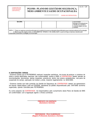 LOGOTIPO DA
CONTRATADA
(OPCIONAL)
PGSMS - PLANO DE GESTÃO DE SEGURANÇA,
MEIO AMBIENTE E SAÚDE OCUPACIONALDA
(NOME DA CONTRATADA)
Fl.:11 / 25
DA CIPA necessidade.
Entrega à fiscalização ao
Término do contrato o
conteúdo digital de todo
contrato
NOTA: 1- Todos os registros acima deverão estaremcondição de seremprontamente disponibilizadospara eventualauditoria da Fiscalização.
2- Mesmo que não citados acima, os DOCUMENTOS OFICIAIS E DA LEGISLAÇÃO a qualse obriga a empresa, deverãoestar
arquivados noescritório, na Regap, ou a sua cópia.
8- DISPOSIÇÕES GERAIS
- Estamos cientes que A PETROBRAS realizará inspeções periódicas, nos locais de serviços e canteiros de
obras e sendo detectadas eventuais não conformidades quanto a SMS, a CONTRATADA deverá atender as
recomendações decorrentes destas inspeções sanando-as dentro dos prazos estabelecidos, sob pena de
suspensão do serviço, aplicação de multas e, ainda, impactar negativamente no BAD-SMS.
- Estamos cientes que todo conteúdo da Gestão de Segurança da CONTRATADA deverá ser apresentado
em arquivo digital seguro (.pdf) em CD/ROM, atendendo ao padrão disponibilizado pelo SAF/SMS de forma
organizada, quando solicitado pela PETROBRAS.
Eu como preposto da CONTRATADA me responsabilizo pelo cumprimento deste Plano de Gestão de SMS
em conformidade com a legislação vigente e Anexo contratual.
PREPOSTO DO CONTRATO
(Assinatura e Carimbo)
RESPONSÁVEL PELA ELABORAÇÃO
(Registro Profissional, Assinatura e Carimbo)
 
