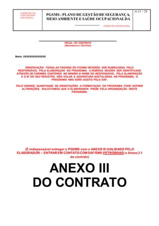 LOGOTIPO DA
CONTRATADA
(OPCIONAL)
PGSMS - PLANO DE GESTÃO DE SEGURANÇA,
MEIO AMBIENTE E SAÚDE OCUPACIONALDA
(NOME DA CONTRATADA)
Fl.:11 / 25
FISCAL DO CONTRATO
(Assinatura e Carimbo)
Betim, XXXXXXXXXXXXXX
OBSERVAÇÃO: TODAS AS PÁGINAS DO PGSMS DEVERÂO SER RUBRICADAS PELO
RESPONSÁVEL PELA ELABORAÇÃO DO PROGRAMA. A RÚBRICA DEVERÁ SER IDENTIFICADA
ATRAVÉS DE CARIMBO CONTENDO NO MINIMO O NOME DO RESPONSÁVEL PELA ELABORAÇÃO
E O Nº DO SEU REGISTRO. NÃO COLAR A ASSINATURA DIGITALIZADA NO PROGRAMA, O
PROGRAMA NÃO SERÁ ACEITO PELO SAF.
PELO GRANDE QUANTIDADE DE ORIENTAÇÕES A FORMATAÇÃO DO PROGRAMA PODE SOFRER
ALTERAÇÕES, SOLICITAMOS QUE O ELABORADOR PREZE PELA ORGANIZAÇÃO DESTE
PROGRAMA.
(É indispensável entregar o PGSMS com o ANEXO III (VALIDADO PELO
ELABORADOR – ENTRAR EM CONTATO COM SAF/SMS PETROBRAS) e Anexo3.1
do contrato)
ANEXO III
DO CONTRATO
 