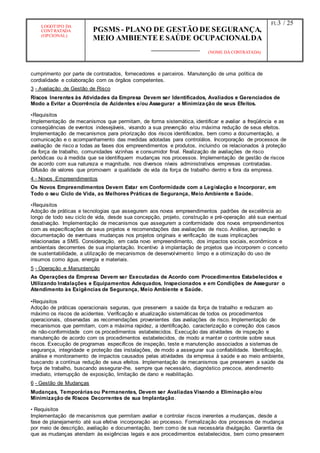 LOGOTIPO DA
CONTRATADA
(OPCIONAL)
PGSMS - PLANO DE GESTÃO DE SEGURANÇA,
MEIO AMBIENTE E SAÚDE OCUPACIONALDA
(NOME DA CONTRATADA)
Fl.:3 / 25
cumprimento por parte de contratados, fornecedores e parceiros. Manutenção de uma política de
cordialidade e colaboração com os órgãos competentes.
3 - Avaliação de Gestão de Risco
Riscos Inerentes às Atividades da Empresa Devem ser Identificados, Avaliados e Gerenciados de
Modo a Evitar a Ocorrência de Acidentes e/ou Assegurar a Minimização de seus Efeitos.
•Requisitos
Implementação de mecanismos que permitam, de forma sistemática, identificar e avaliar a freqüência e as
conseqüências de eventos indesejáveis, visando a sua prevenção e/ou máxima redução de seus efeitos.
Implementação de mecanismos para priorização dos riscos identificados, bem como a documentação, a
comunicação e o acompanhamento das medidas adotadas para controlálos. Incorporação de processos de
avaliação de risco a todas as fases dos empreendimentos e produtos, incluindo os relacionados à proteção
da força de trabalho, comunidades vizinhas e consumidor final. Realização de avaliações de risco
periódicas ou à medida que se identifiquem mudanças nos processos. Implementação de gestão de riscos
de acordo com sua natureza e magnitude, nos diversos níveis administrativos empresas contratadas.
Difusão de valores que promovam a qualidade de vida da força de trabalho dentro e fora da empresa.
4 - Novos Empreendimentos
Os Novos Empreendimentos Devem Estar em Conformidade com a Legislação e Incorporar, em
Todo o seu Ciclo de Vida, as Melhores Práticas de Segurança, Meio Ambiente e Saúde.
•Requisitos
Adoção de práticas e tecnologias que assegurem aos novos empreendimentos padrões de excelência ao
longo de todo seu ciclo de vida, desde sua concepção, projeto, construção e pré-operação até sua eventual
desativação. Implementação de mecanismos que assegurem a conformidade dos novos empreendimentos
com as especificações de seus projetos e recomendações das avaliações de risco. Análise, aprovação e
documentação de eventuais mudanças nos projetos originais e verificação de suas implicações
relacionadas a SMS. Consideração, em cada novo empreendimento, dos impactos sociais, econômicos e
ambientais decorrentes de sua implantação. Incentivo à implantação de projetos que incorporem o conceito
de sustentabilidade, a utilização de mecanismos de desenvolvimento limpo e a otimização do uso de
insumos como água, energia e materiais.
5 - Operação e Manuntenção
As Operações da Empresa Devem ser Executadas de Acordo com Procedimentos Estabelecidos e
Utilizando Instalações e Equipamentos Adequados, Inspecionados e em Condições de Assegurar o
Atendimento às Exigências de Segurança, Meio Ambiente e Saúde.
•Requisitos
Adoção de práticas operacionais seguras, que preservem a saúde da força de trabalho e reduzam ao
máximo os riscos de acidentes. Verificação e atualização sistemáticas de todos os procedimentos
operacionais, observadas as recomendações provenientes das avaliações de risco. Implementação de
mecanismos que permitam, com a máxima rapidez, a identificação, caracterização e correção dos casos
de não-conformidade com os procedimentos estabelecidos. Execução das atividades de inspeção e
manutenção de acordo com os procedimentos estabelecidos, de modo a manter o controle sobre seus
riscos. Execução de programas específicos de inspeção, teste e manutenção associados a sistemas de
segurança, integridade e proteção das instalações, de modo a assegurar sua confiabilidade. Identificação,
análise e monitoramento de impactos causados pelas atividades da empresa à saúde e ao meio ambiente,
buscando a contínua redução de seus efeitos. Implementação de mecanismos que preservem a saúde da
força de trabalho, buscando assegurar-lhe, sempre que necessário, diagnóstico precoce, atendimento
imediato, interrupção de exposição, limitação de dano e reabilitação.
6 - Gestão de Mudanças
Mudanças, Temporáriasou Permanentes, Devem ser Avaliadas Visando a Eliminação e/ou
Minimização de Riscos Decorrentes de sua Implantação.
• Requisitos
Implementação de mecanismos que permitam avaliar e controlar riscos inerentes a mudanças, desde a
fase de planejamento até sua efetiva incorporação ao processo. Formalização dos processos de mudança
por meio de descrição, avaliação e documentação, bem como de sua necessária divulgação. Garantia de
que as mudanças atendam às exigências legais e aos procedimentos estabelecidos, bem como preservem
 