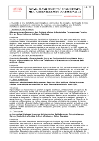 LOGOTIPO DA
CONTRATADA
(OPCIONAL)
PGSMS - PLANO DE GESTÃO DE SEGURANÇA,
MEIO AMBIENTE E SAÚDE OCUPACIONALDA
(NOME DA CONTRATADA)
Fl.:4 / 25
a integridade da força de trabalho, das instalações e a continuidade das operações. Identificação de novas
necessidades eventualmente decorrentes das mudanças, como capacitação da força de trabalho,
intensificação de treinamentos e revisão de procedimentos e planos de contingência.
7 - Aquisição de Bens e Serviços
O Desempenho em Segurança, Meio Ambiente e Saúde de Contratados, Fornecedores e Parceiros
Deve ser Compatível com o do Sistema Petrobras.
• Requisitos
Inclusão, no processo de contratação, de exigências específicas de SMS, bem como verificação de seu
cumprimento durante todas as etapas das atividades a serem desenvolvidas. Garantia de que materiais e
produtos a serem adquiridos atendam às exigências estabelecidas de SMS. Avaliação de desempenho em
SMS de contratados de acordo com critérios claramente definidos nos respectivos contratos.
Acompanhamento das empresas contratadas no que se refere a seu desempenho em SMS, tomando as
medidas necessárias para a correção de eventuais nãoconformidades. Implementação de medidas visando
estimular a adoção, pelas empresas contratadas e parceiros, das melhores práticas em SMS. Integração do
desempenho de contratados no conjunto de indicadores de SMS de cada unidade.
8 - Capacitação, Educação e Conscientização
Capacitação, Educação e Conscientização Devem ser Continuamente Promovidas de Modo a
Reforçar o Comprometimento da Força de Trabalho com o Desempenho em Segurança, Meio
Ambiente e Saúde.
• Requisitos
Comprometimento explícito da gerência com a política e valores de SMS, de modo a sensibilizar a força de
trabalho para seu cumprimento. Levantamento de necessidades e implementação, em todos os níveis, de
programas de capacitação, educação e conscientização em SMS. Implementação de programas que
estimulem a adoção de comportamentos seguros, saudáveis e de respeito ao meio ambiente, dentro e fora
da empresa. Avaliação periódica da capacitação da força de trabalho com relação às exigências de SMS.
Implementação de mecanismos que promovam a melhoria constante da capacitação da força de trabalho.
9 - Gestão de Informação
Informações e Conhecimentos Relacionados a Segurança, Meio Ambiente e Saúde Devem ser
Precisos, Atualizados e Documentados, de Modo a Facilitar sua Consulta e Utilização.
• Requisitos
Implementação de mecanismos que garantam o registro, atualização, armazenamento e recuperação de
informações relacionadas a SMS, bem como de mecanismos que estimulem a participação da força de
trabalho nesse processo. Garantia de que esse sistema contemple, entre outros, os seguintes aspectos: o
Política, valores, objetivos e programas de SMS; o Legislação vigente e ações decorrentes de auditorias; o
Indicadores de desempenho; o Informações coletivas de saúde e exposição ocupacional; o Avaliação e
gestão de riscos; o Planos de contingência; o Investimentos realizados e seus benefícios. Observância do
princípio de confidencialidade, de modo a preservar informações estratégicas da empresa e de natureza
pessoal envolvendo a força de trabalho. Implementação de mecanismos que garantam a difusão de novas
práticas e melhorias de desempenho em SMS. Implementação de mecanismos que considerem opiniões,
sugestões e dúvidas de terceiros e/ou partes interessadas, prestando, quando necessário, os devidos
esclarecimentos.
10 - Comunicação
As Informações Relativas a Segurança, Meio Ambiente e Saúde Devem ser Comunicadas com
Clareza, Objetividade e Rapidez, de Modo a Produzir os Efeitos Desejados.
• Requisitos
Manutenção de canais permanentes de comunicação com os órgãos reguladores e demais partes
interessadas, bem como com os veículos de comunicação. Manutenção de canais permanentes de
comunicação com a força de trabalho e comunidades vizinhas, de modo a mantê-las informadas sobre os
riscos decorrentes das atividades da empresa, bem como das medidas adotadas para sua redução.
Garantia de que denúncias, reclamações e sugestões relacionadas a SMS sejam registradas, analisadas e
esclarecidas. Observância dos princípios de hierarquia e competência no que se refere à divulgação de
informações que possam representar risco para qualquer atividade da empresa. Apresentação periódica no
 