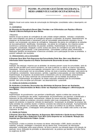 LOGOTIPO DA
CONTRATADA
(OPCIONAL)
PGSMS - PLANO DE GESTÃO DE SEGURANÇA,
MEIO AMBIENTE E SAÚDE OCUPACIONALDA
(NOME DA CONTRATADA)
Fl.:5 / 25
Relatório Anual e em outros meios de comunicação de informações consolidadas sobre o desempenho em
SMS.
11 - Contingência
As Situações de Emergência Devem Estar Previstas e ser Enfrentadas com Rapidez e Eficácia
Visando a Máxima Redução de seus Efeitos.
• Requisitos
Garantia de que os planos de contingência de cada unidade estejam avaliados, revisados e atualizados,
bem como integrados aos planos de contingência regionais e corporativo da empresa. Desenvolvimento de
programas de esclarecimento e treinamento junto às comunidades potencialmente expostas a riscos,
visando sua incorporação aos planos de contingência. Adequação dos planos de contingência às variações
de risco eventualmente identificadas. Consideração, nos planos de contingência, dos impactos sociais,
econômicos e ambientais decorrentes de possíveis acidentes. Implementação de mecanismos que
assegurem a atualização, divulgação e pronto acesso aos planos de contingência por parte da força de
trabalho, órgãos governamentais e não governamentais, comunidades e demais partes interessadas.
Realização periódica de treinamentos e exercícios simulados com a participação de todos os envolvidos e
posterior avaliação dos resultados.
12 - Relacionamento com a Comunidade
A Empresa Deve Zelar Pela Segurança dasComunidades Onde Atua, Bem como Mantê-Las
Informadas Sobre Impactos e/ou Riscos Eventualmente Decorrentes de suas Atividades.
• Requisitos
Avaliação dos eventuais impactos que as atividades da empresa possam causar às comunidades, tanto do
ponto de vista de SMS como social e econômico, de modo a evitá-los ou reduzir ao máximo seus efeitos
indesejáveis. Garantia de que essa avaliação acompanhe todo o ciclo de vida das atividades. Manutenção
de canais de comunicação com as comunidades vizinhas de modo a mantê-las informadas sobre planos de
contingência, considerando, nesse processo, opiniões, sugestões e preocupações por elas manifestadas.
Implementação de programas de esclarecimento e treinamento junto às comunidades potencialmente
expostas a riscos, de modo a estimular seu comprometimento com as medidas de prevenção e
contingência. Implementação de programas de saúde e educação ambiental junto às comunidades
vizinhas, bem como de ações que promovam seu desenvolvimento sustentável.
13 - Análise de Acidentes e Incidentes
Os Acidentes e Incidentes, Decorrentes das Atividades da Empresa Devem ser Analisados,
Investigados e Documentados de Modo a Evitar sua Repetição e/ou Assegurar a Minimização de
seus Efeitos.
• Requisitos
Implementação de procedimentos que permitam a identificação, registro e análise das causas dos
acidentes e a quantificação das perdas. Implementação de procedimentos que permitam a identificação e
tratamento de não-conformidades eventualmente capazes de causar acidentes. Obrigatoriedade de
comunicação imediata de acidentes e de pronta atuação sobre suas consequências. Obrigatoriedade do
registro de acidentes no respectivo indicador de desempenho. Incorporação às atividades da empresa das
lições extraídas dos acidentes visando à melhoria constante dos sistemas de prevenção. Acompanhamento
das medidas corretivas e/ou preventivas adotadas, de modo a se certificar de sua eficácia. Garantia de
que, em acidentes graves, a investigação tenha participação externa à da unidade onde ocorreu e da área
corporativa de SMS.
14 - Gestão de Produtos
A Empresa Deve Zelar Pelos Aspectos de Segurança, Meio Ambiente e Saúde de seus Produtos
Desde sua Origem Até a Destinação Final, Bem Como Empenhar-se na Constante Redução dos
Impactos que Eventualmente Possam Causar.
• Requisitos
Incorporação a todos os produtos da empresa de valores relacionados a SMS, desde a escolha de
materiais, produção, embalagem e transporte até seu destino final. Fornecimento de informações
adequadas e atualizadas sobre esses produtos, de forma a permitir sua utilização segura e/ou redução de
eventuais riscos. Atribuição de prioridade ao desenvolvimento de produtos que atendam da melhor forma
às exigências de SMS.
 