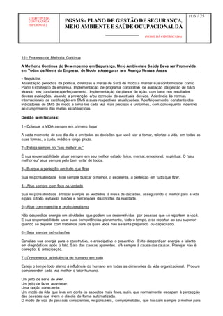 LOGOTIPO DA
CONTRATADA
(OPCIONAL)
PGSMS - PLANO DE GESTÃO DE SEGURANÇA,
MEIO AMBIENTE E SAÚDE OCUPACIONALDA
(NOME DA CONTRATADA)
Fl.:6 / 25
15 - Processo de Melhoria Contínua
A Melhoria Contínua do Desempenho em Segurança, Meio Ambiente e Saúde Deve ser Promovida
em Todos os Níveis da Empresa, de Modo a Assegurar seu Avanço Nessas Áreas.
• Requisitos
Atualização periódica da política, diretrizes e metas de SMS de modo a manter sua conformidade com o
Plano Estratégico da empresa. Implementação de programa corporativo de avaliação da gestão de SMS
visando seu constante aperfeiçoamento. Implementação de planos de ação, com base nos resultados
dessas avaliações, visando a prevenção e/ou correção de eventuais desvios. Aderência às normas
internacionais de certificação em SMS e suas respectivas atualizações. Aperfeiçoamento constante dos
indicadores de SMS de modo a torná-los cada vez mais precisos e uniformes, com consequente incentivo
ao cumprimento das metas estabelecidas.
Gestão sem lacunas:
1 - Coloque a VIDA sempre em primeiro lugar
A cada momento de seu dia-dia e em todas as decisões que você vier a tomar, valorize a vida, em todas as
suas formas, a curto, médio e longo prazo.
2 - Esteja sempre no “seu melhor eu”
É sua responsabilidade atuar sempre em seu melhor estado físico, mental, emocional, espiritual. O “seu
melhor eu” atua sempre pelo bem estar de todos.
3 - Busque a perfeição em tudo que fizer
Sua responsabilidade é de sempre buscar o melhor, o excelente, a perfeição em tudo que fizer.
4 - Atue sempre com foco na verdade
Sua responsabilidade é trazer sempre as verdades à mesa de decisões, assegurando o melhor para a vida
e para o todo, evitando ilusões e percepções distorcidas da realidade.
5 - Atue com maestria e profissionalismo
Não desperdice energia em atividades que podem ser desenvolvidas por pessoas que se reportem a você.
É sua responsabilidade usar suas competências plenamente, todo o tempo, e se reportar ao seu superior
quando se deparar com trabalhos para os quais você não se sinta preparado ou capacitado.
6 - Seja sempre pró-soluções
Canalize sua energia para o construtivo, o antecipativo o preventivo. Evite desperdiçar energia e talento
em diagnósticos após o fato. Saia das causas aparentes. Vá sempre à causa das causas. Planejar não é
correção. É antecipação.
7 - Compreenda a influência do humano em tudo
Esteja o tempo todo atento à influência do humano em todas as dimensões da vida organizacional. Procure
compreender cada vez melhor o fator humano.
Um jeito de ser e de viver.
Um jeito de fazer acontecer.
Uma opção consciente.
Um modo de vida que leva em conta os aspectos mais finos, sutis, que normalmente escapam à percepção
das pessoas que vivem o dia-dia de forma automatizada.
O modo de vida de pessoas conscientes, responsáveis, comprometidas, que buscam sempre o melhor para
 