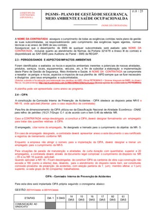 LOGOTIPO DA
CONTRATADA
(OPCIONAL)
PGSMS - PLANO DE GESTÃO DE SEGURANÇA,
MEIO AMBIENTE E SAÚDE OCUPACIONALDA
(NOME DA CONTRATADA)
Fl.:8 / 25
A NOME DA CONTRATADA assegura o cumprimento de todas as exigências contidas neste plano de gestão
às suas subcontratadas, se responsabilizando pelo cumprimento das exigências legais vigentes, normas
técnicas e ao anexo de SMS de seu contrato.
Assegura-se que o desempenho de SMS de qualquer subcontratada será avaliado pela NOME DA
CONTRATADA, inclusive quanto ao atendimento de Normas da Portaria 3214/78 e Anexo III do contrato e
disponibilizará ao SAF-SMS para Auditoria do Painel - SMS da REGAP.
2.3 - PERIGOS/DANOS E ASPECTOS/IMPACTOS AMBIENTAIS
Foram identificados e avaliados os riscos e aspectos ambientais inerentes e potenciais de nossas atividades,
produtos, serviços, locais, equipamentos, veículos, etc, a fim de subsidiar a elaboração e implementação
deste Plano de Gestão de Segurança, Meio Ambiente e Saúde. A NOME DA CONTRATADA se compromete
a reavaliar os perigos e riscos, aspectos e impactos de sua planilha de AIPD sempre que se fizer necessário
e divulgá-los para seus empregados e subcontratados.
(Solicitar subsídio à fiscalização para elaboração das planilhas de AIPD. (Portal PETROBRAS > Sistema Integrado de SMES do Abast >
Riscos. Ou peloendereço http://apl.ti.petrobras.com.br/RSCO/RISCO/Default.aspx (Acessoapenas de colaboradoresPETROBRAS)
A planilha pode ser apresentada como anexo ao programa.
2.4 – CIPA
A constituição da Comissão Interna de Prevenção de Acidentes - CIPA obedece ao disposto pelas NR-5 e
NR-18, onde aplicável.(Atentar para o caso específico da contratada).
Para fins de dimensionamento da CIPA utilizou-se da Classificação Nacional de Atividade Econômica - CNAE
para refino de petróleo (19.21.7/Grupo C-1 a) de acordo com o item 5.46 da referida NR.
Caso a CONTRATADA esteja desobrigada a constituir a CIPA, deverá designar formalmente um empregado
para tratar das questões relativas à CIPA.
O empregado, citar nome do empregado, foi designado e treinado para o cumprimento do objetivo da NR- 5.
Em caso de empregado designado, a contratada deverá apresentar anexo a este documento o seu certificado
e registros de treinamento conforme NR.
Enquanto a empresa não atingir o número para a implantação da CIPA, deverá designar e treinar um
empregado para o cumprimento da NR-5.
Para situações de parada de manutenção e atividades de curta duração com quantitativo superior a 20
empregados, a contratada deverá através de documento legal comprovar o cumprimento do disposto na NR
– 05 e ou NR 18 quando aplicável.
Quando aplicável a NR 18 - Ficam desobrigadas de constituir CIPA os canteiros de obra cuja construção não
exceda a 180 (cento e oitenta) dias, devendo, para o atendimento do disposto neste item, ser constituída
comissão provisória de prevenção de acidentes, com eleição paritária de 1 (um) membro efetivo e 1 (um)
suplente, a cada grupo de 50 (cinqüenta) trabalhadores.
CIPA - Comissão Interna de Prevenção de Acidentes
Para esta obra será implantada CIPA própria seguindo o cronograma abaixo:
GESTÂO dd/mm/aaaa a dd/mm/aaaa
ETAPAS DIA 1 5 DIAS
14
DIAS
15
DIAS
16
DIAS
17
DIAS
60
DIAS
61
DIAS
COMUNICAÇÃO AO
SINDICATO
 