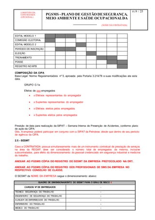 LOGOTIPO DA
CONTRATADA
(OPCIONAL)
PGSMS - PLANO DE GESTÃO DE SEGURANÇA,
MEIO AMBIENTE E SAÚDE OCUPACIONALDA
(NOME DA CONTRATADA)
Fl.:9 / 25
EDITAL MODELO 1
COMISSÃO ELEITORAL
EDITAL MODELO 2
PERÍODO DE INSCRIÇÃO
ELEIÇÃO
TREINAMENTO
POSSE
REGISTRO NO MTB
COMPOSIÇÃO DA CIPA
Base Legal: Norma Regulamentadora nº 5, aprovada pela Portaria 3.214/78 e suas modificações ate esta
data.
GRUPO C-1a
Efetivo de xxx empregados
 x Efetivos representantes do empregador
 x Suplentes representantes do empregador
 x Efetivos eleitos pelos empregados
 x Suplentes eleitos pelos empregados
Previsão de data para realização da SIPAT – Semana Interna de Prevenção de Acidentes, conforme plano
de ação da CIPA:
Obs. A empresa poderá participar em conjunto com a SIPAT da Petrobras desde que dentro de seu período
de vigência da CIPA.
2.5 - SESMT
Caso a CONTRATADA possua simultaneamente mais de um instrumento contratual de prestação de serviços
na área da REGAP, deve ser considerado o número total de empregados da mesma, inclusive
subcontratados, para efeito do dimensionamento do pessoal credenciado em segurança industrial e medicina
do trabalho;
ANEXAR AO PGSMS CÓPIA DO REGISTRO DO SESMT DA EMPRESA PROTOCOLADO NA DRT.
ANEXAR AO PGSMS CÓPIA DO REGISTRO DOS PROFISSIONAIS DE SMS DA EMPRESA NO
RESPECTIVO CONSELHO DE CLASSE.
O SESMT da NOME DA EMPRESA segue o dimensionamento abaixo:
QUADRO DE DIMENSIONAMENTO DO SESMT PARA O GRAU DE RISCO 4
CARGOS/ Nº DE EMPREGADOS -
TÉCNICO SEGURANÇA DO TRABALHO -
ENGENHEIRO DE SEGURANÇA DO TRABALHO -
AUXILIAR DE ENFERMAGEM DO TRABALHO -
ENFERMEIRO DO TRABALHO -
MEDICO DO TRABALHO -
 
