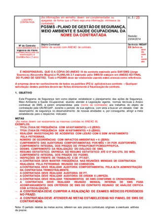 LOGOTIPO
CONTRATADA
(As informações em vermelho devem ser complementadas ou
apagadas de forma que o Plano seja uma informação intrínseca da
contratada)
PGSMS -PLANO DE GESTÃO DE SEGURANÇA,
MEIO AMBIENTE E SAÚDE OCUPACIONAL DA
NOME DA CONTRATADA
Fl.:1 / 25
Revisão:
23/04/2014
Nº do Contrato:
1250.XXXXXXX.XX.X
Objeto Contratual:
Definir de acordo com ANEXO de contrato.
Gerência –REGAP:
XX Definir de
acor
do
com
o
contr
ato
Vigência do Plano:
Dia/Mês/Ano(Data da
elaboração) à
Dia/Mês/Ano (1 ano)
É INDISPENSÁVEL QUE O A CÓPIA DO ANEXO III do contrato assinado pelo SAF/SMS (Jorge
Soares ou Alexandre Magno) e PLANILHA 3.1 assinado pelo SMS/SI estejam em ANEXO AO FINAL
DO PLANO DE GESTÃO. Todo o PGSMS deve ser elaborado usando estes anexos como referência.
A empresa deve ter conhecimento de todos os padrões (PG´s) aplicáveisao contrato – Qualquer
solicitação destes padrões devem ser feitos diretamente à fiscalização do contrato.
1. OBJETIVO
Este Programa de Segurança tem como objetivo estabelecer o planejamento das ações de Segurança,
Meio Ambiente e Saúde Ocupacional, visando atender à Legislação vigente, normas técnicas e Anexo
contratual de SMS, a serem empreendidas pela (nome da contratada) aos trabalhos do objeto de
contratação pela UN-REGAP, durante o período de sua vigência, com vista a buscar um elevado nível de
desempenho de segurança no desenvolvimento de nossas atividades e, por conseguinte, atingir a meta
estabelecida para o respectivo indicador.
METAS
(As metas devem ser exatamente as mesmas contidas no ANEXO III)
EXEMPLOS.
 TFCA (TAXA DE FREQUÊNCIA COM AFASTAMENTO) = 0 (ZERO)
 TFSA (TAXA DE FREQUÊNCIA SEM AFASTAMENTO) = 0 (ZERO);
 REALIZAR INVESTIGAÇÃO DE ACIDENTES COM LESÃO COM E SEM AFASTAMENTO
PELA PETROBRAS.
 NÚMERO DE OCORRÊNCIAS COM IMPACTOS AMBIENTAIS = 0 (ZERO)
 CUMPRIMENTO DAS AUDITORIAS COMPORTAMENTAIS POR MÊS = 3H POR AUDITOR/MÊS.
 CUMPRIMENTO INTEGRAL DOS PRAZOS DO PPRA/PCMAT/PCMSO/PPR/PCA.
 DDSMS. CUMPRIMENTO DA REALIZAÇÃO DO DIÁLOGO DE SMS.
 RESUMO ESTATÍSTICO. ENTREGA DO RESUMO ESTATÍSTICO ATÉ O 5º DIA ÚTIL DO MÊS.
 CUMPRIMENTO INTEGRAL DOS PRAZOS DO PGSMS.
 INSPEÇÕES DE FRENTE DE TRABALHO E DE PT/AST.
 A CONTRATADA DEVE MANTER FREQÜÊNCIA NAS REUNIÕES MENSAIS DE CONTRATADA
REALIZADA PELA PETROBRAS REUNIÃO DO COMSECON.
 A CONTRATADA DEVE REALIZAR AUDITORIA COMPORTAMENTAL PELA ALTA ADMINISTRAÇÃO
DA CONTRATADA TRIMESTRALMENTE.
 A CONTRATADA DEVE REALIZAR AUDITORIA DE PT.
 A CONTRATADA DEVE REALIZAR AUDITORIA DE ORDEM E LIMPEZA.
 A CONTRATADA DEVE REALIZAR TREINAMENTOS DE SMS CONFORME O CRONOGRAMA.
 A CONTRATADA DEVE REALIZAR REUNIÃO MENSAL INTERNA DE SMS PARA
ACOMPANHAMENTO DOS CRITÉRIOS DE SMS DO CONTRATO REUNIÃO DE ANÁLISE CRITICA
COM A FISCALIZAÇÃO.
 A CONTRATADA DEVE CUMPRIR A REALIZAÇÃO DE EXAMES MÉDICOS PERIÓDICOS
NO PRAZO.
 A CONTRATADA DEVE ATENDER AS METAS ESTABELECIDAS NO PAINEL DE SMS DE
CONTRATADAS.
Nota: O período relativo às metas acima, referem-se aos prazos contratuais originais e eventuais aditivos
de prazos.
 