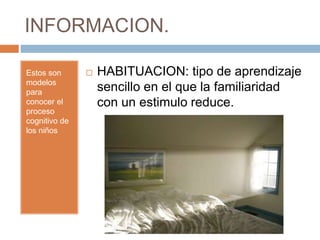 INFORMACION.
Estos son
modelos
para
conocer el
proceso
cognitivo de
los niños
 HABITUACION: tipo de aprendizaje
sencillo en el que la familiaridad
con un estimulo reduce.
 