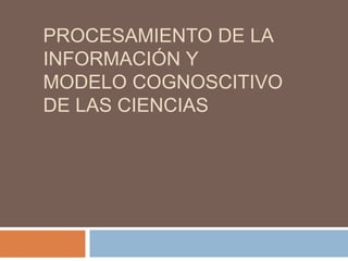 PROCESAMIENTO DE LA
INFORMACIÓN Y
MODELO COGNOSCITIVO
DE LAS CIENCIAS
 