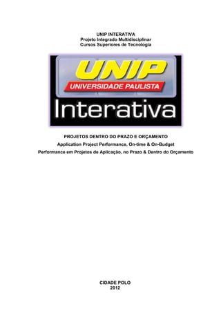 I



                          UNIP INTERATIVA
                  Projeto Integrado Multidisciplinar
                  Cursos Superiores de Tecnologia




           PROJETOS DENTRO DO PRAZO E ORÇAMENTO
        Application Project Performance, On-time & On-Budget
Performance em Projetos de Aplicação, no Prazo & Dentro do Orçamento




                           CIDADE POLO
                               2012
 