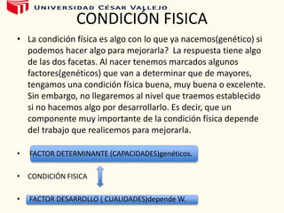 CONDICIÓN FISICA
• La condición física es algo con lo que ya nacemos(genético) si
podemos hacer algo para mejorarla? La respuesta tiene algo
de las dos facetas. Al nacer tenemos marcados algunos
factores(genéticos) que van a determinar que de mayores,
tengamos una condición física buena, muy buena o excelente.
Sin embargo, no llegaremos al nivel que traemos establecido
si no hacemos algo por desarrollarlo. Es decir, que un
componente muy importante de la condición física depende
del trabajo que realicemos para mejorarla.
• FACTOR DETERMINANTE (CAPACIDADES)genéticos.
• CONDICIÓN FISICA
• FACTOR DESARROLLO ( CUALIDADES)depende W.
 