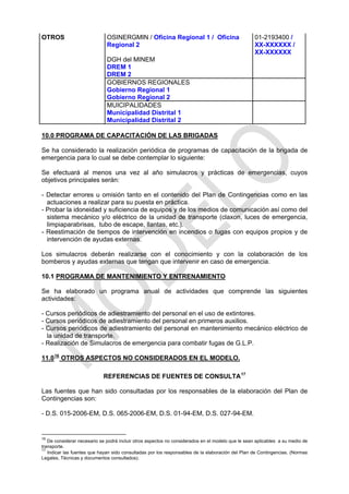 OTROS                         OSINERGMIN / Oficina Regional 1 / Oficina                            01-2193400 /
                              Regional 2                                                           XX-XXXXXX /
                                                                                                   XX-XXXXXX
                              DGH del MINEM
                              DREM 1
                              DREM 2
                              GOBIERNOS REGIONALES
                              Gobierno Regional 1
                              Gobierno Regional 2
                              MUICIPALIDADES
                              Municipalidad Distrital 1
                              Municipalidad Distrital 2

10.0 PROGRAMA DE CAPACITACIÓN DE LAS BRIGADAS

Se ha considerado la realización periódica de programas de capacitación de la brigada de
emergencia para lo cual se debe contemplar lo siguiente:

Se efectuará al menos una vez al año simulacros y prácticas de emergencias, cuyos
objetivos principales serán:

- Detectar errores u omisión tanto en el contenido del Plan de Contingencias como en las
  actuaciones a realizar para su puesta en práctica.
- Probar la idoneidad y suficiencia de equipos y de los medios de comunicación así como del
  sistema mecánico y/o eléctrico de la unidad de transporte (claxon, luces de emergencia,
  limpiaparabrisas, tubo de escape, llantas, etc.).
- Reestimación de tiempos de intervención en incendios o fugas con equipos propios y de
  intervención de ayudas externas.

Los simulacros deberán realizarse con el conocimiento y con la colaboración de los
bomberos y ayudas externas que tengan que intervenir en caso de emergencia.

10.1 PROGRAMA DE MANTENIMIENTO Y ENTRENAMIENTO

Se ha elaborado un programa anual de actividades que comprende las siguientes
actividades:

- Cursos periódicos de adiestramiento del personal en el uso de extintores.
- Cursos periódicos de adiestramiento del personal en primeros auxilios.
- Cursos periódicos de adiestramiento del personal en mantenimiento mecánico eléctrico de
  la unidad de transporte.
- Realización de Simulacros de emergencia para combatir fugas de G.L.P.

11.0 16 OTROS ASPECTOS NO CONSIDERADOS EN EL MODELO.

                            REFERENCIAS DE FUENTES DE CONSULTA 17

Las fuentes que han sido consultadas por los responsables de la elaboración del Plan de
Contingencias son:

- D.S. 015-2006-EM, D.S. 065-2006-EM, D.S. 01-94-EM, D.S. 027-94-EM.


16
   De considerar necesario se podrá incluir otros aspectos no considerados en el modelo que le sean aplicables a su medio de
transporte.
17
   Indicar las fuentes que hayan sido consultadas por los responsables de la elaboración del Plan de Contingencias. (Normas
Legales, Técnicas y documentos consultados).
 