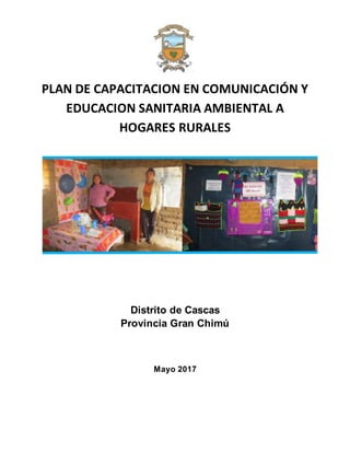 PLAN DE CAPACITACION EN COMUNICACIÓN Y
EDUCACION SANITARIA AMBIENTAL A
HOGARES RURALES
Distrito de Cascas
Provincia Gran Chimú
Mayo 2017
 