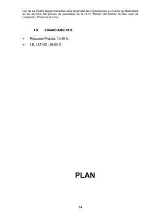 Uso de La Pizarra Digital Interactiva para desarrollar las competencias en el área de Matemática
en los alumnos del primero de secundaria de la I.E.P. “Pamer” del Distrito de San Juan de
Lurigancho, Provincia de Lima.
1.9. FINANCIAMIENTO.
 Recursos Propios: 13.40 %
 I.E. LATINO : 86.60 %
PLAN
14
 