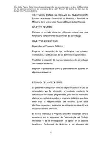 Uso de La Pizarra Digital Interactiva para desarrollar las competencias en el área de Matemática
en los alumnos del primero de secundaria de la I.E.P. “Pamer” del Distrito de San Juan de
Lurigancho, Provincia de Lima.
INSTITUCION DONDE SE REALIZO LA INVESTIGACION:
Escuela Académico Profesional de Nutrición - Facultad de
Medicina de la Universidad Nacional Mayor de San Marcos.
OBJETIVO GENERAL:
Elaborar un modelo interactivo utilizando ordenadores para
fortalecer y complementar los dominios de aprendizaje
OBJETIVOS ESPECÍFICOS:
Desarrollar un Programa Didáctico
Propiciar el desarrollo de las habilidades conceptuales,
intelectuales, y actitudinales de los dominios de aprendizaje.
Posibilitar la creación de nuevas situaciones de aprendizaje
utilizando ordenadores.
Propiciar la participación activa y permanente del docente en
el proceso educativo.
RESUMEN DEL ANTECEDENTE:
La presente investigación tiene por objeto incorporar el uso de
ordenadores en la educación universitaria mediante la
construcción de clases programadas, para ello es necesario
elaborar un modelo interactivo o programa didáctico que debe
estar bajo la responsabilidad del docente, quien debe
planificar, organizar y supervisar su aplicación empleando una
modalidad abierta y flexible .
El modelo interactivo o Programa Didáctico elaborado para la
enseñanza de la asignatura de “Metodología del Trabajo
Intelectual y de la Investigación” se aplico en la Escuela
Académico Profesional de Nutrición a los alumnos del
17
 