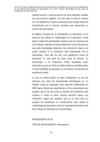 Uso de La Pizarra Digital Interactiva para desarrollar las competencias en el área de Matemática
en los alumnos del primero de secundaria de la I.E.P. “Pamer” del Distrito de San Juan de
Lurigancho, Provincia de Lima.
profesor-alumno y alumno-alumno se hará utilizando canales
de comunicación digitales. Por otro lado el alumno contará
con una plataforma virtual de educación que recoge todas las
herramientas que el alumno necesite para desarrollar su
proceso de aprendizaje.
El objetivo principal de la investigación es determinar si los
alumnos que utilizan la metodología de la educación virtual
logran niveles de aprendizajes mayores que los alumnos que
no la utilizan. Además se quiere determinar si los individuos al
usar esta metodología adquieren una motivación mayor y se
quiere verificar si la motivación está relacionada con el
aprendizaje. Para ello se creo una plataforma virtual de
educación la cual hará de nexo entre el alumno, su
aprendizaje y su motivación. Estos resultados serán
relevantes ya que en Chile no existe evidencia científica sobre
si esta modalidad es aplicable y si es exitosa con alumnos de
enseñanza media.
Lo que se quiere probar en esta investigación es que los
alumnos que usan las herramientas tecnológicas en un
modelo virtual de educación para aprender Matemática en
NM3 logran diferencias significativas en los aprendizajes que
aquellos que no la usan para su proceso de enseñanza esto
conlleva a limitar si estos mismos alumnos logran una
motivación mayor que aquellos que no la usan para su
proceso de enseñanza, en consecuencia para validar la
metodología de educación virtual es importante demostrar que
tanto influye la motivación en el aprendizaje.
ANTECEDENTE Nº 03
TIPO DE ANTECEDENTE: Internacional.
21
 