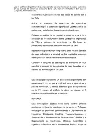 Uso de La Pizarra Digital Interactiva para desarrollar las competencias en el área de Matemática
en los alumnos del primero de secundaria de la I.E.P. “Pamer” del Distrito de San Juan de
Lurigancho, Provincia de Lima.
estudiantes involucrados en los dos casos de estudio dan a
las TICs.
Aplicar el inventario de conexiones de aprendizaje
suministrado por el sistema de aprendizaje Let Me Learn a los
profesores y estudiantes de nuestros estudios de caso.
Elaborar un análisis de los resultados obtenidos a partir de la
aplicación de los instrumentos sobre utilización e importancia
de TICs y patrones de aprendizaje Let Me Learn en
profesores y estudiantes de los dos estudios de caso.
Realizar una aproximación comparativa entre los dos estudios
de caso, colombiano y español, de los resultados obtenidos
en la aplicación de los instrumentos metodológicos.
Construir el conjunto de estrategias de formación en TICs
para los profesores de los estudios de caso, basadas en el
sistema de aprendizaje Let Me Lear.
Esta investigación presenta un diseño cuasiexperimental con
grupo control, con un pre y post test para el aprendizaje y
para la motivación. El tiempo destinado para el experimento
es de 2½ meses, el análisis de datos se plantea en 3
semanas las conclusiones en 2 semanas.
RESUMEN.
Esta investigación doctoral tiene como objetivo principal
plantear un conjunto de estrategias de formación en TICs para
dos grupos de profesores pertenecientes al Departamento de
Ingenierías Electrónica, Eléctrica, Telecomunicaciones y
Sistemas de la Universidad de Pamplona en Colombia y al
Departamento de Electrónica, Eléctrica, Automática e
Ingeniería Informática de la Universidad Rovira i Virgili de
23
 