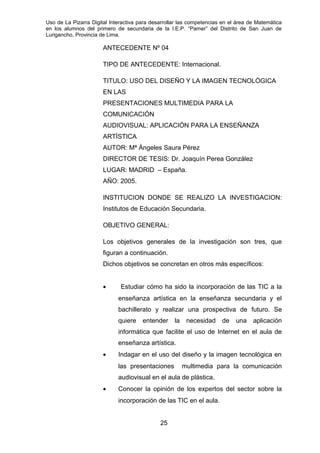 Uso de La Pizarra Digital Interactiva para desarrollar las competencias en el área de Matemática
en los alumnos del primero de secundaria de la I.E.P. “Pamer” del Distrito de San Juan de
Lurigancho, Provincia de Lima.
ANTECEDENTE Nº 04
TIPO DE ANTECEDENTE: Internacional.
TITULO: USO DEL DISEÑO Y LA IMAGEN TECNOLÓGICA
EN LAS
PRESENTACIONES MULTIMEDIA PARA LA
COMUNICACIÓN
AUDIOVISUAL: APLICACIÓN PARA LA ENSEÑANZA
ARTÍSTICA
AUTOR: Mª Ángeles Saura Pérez
DIRECTOR DE TESIS: Dr. Joaquín Perea González
LUGAR: MADRID – España.
AÑO: 2005.
INSTITUCION DONDE SE REALIZO LA INVESTIGACION:
Institutos de Educación Secundaria.
OBJETIVO GENERAL:
Los objetivos generales de la investigación son tres, que
figuran a continuación.
Dichos objetivos se concretan en otros más específicos:
• Estudiar cómo ha sido la incorporación de las TIC a la
enseñanza artística en la enseñanza secundaria y el
bachillerato y realizar una prospectiva de futuro. Se
quiere entender la necesidad de una aplicación
informática que facilite el uso de Internet en el aula de
enseñanza artística.
• Indagar en el uso del diseño y la imagen tecnológica en
las presentaciones multimedia para la comunicación
audiovisual en el aula de plástica.
• Conocer la opinión de los expertos del sector sobre la
incorporación de las TIC en el aula.
25
 