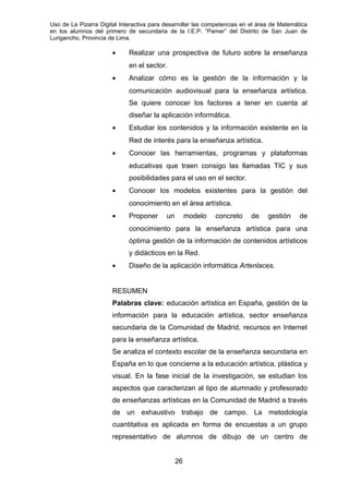 Uso de La Pizarra Digital Interactiva para desarrollar las competencias en el área de Matemática
en los alumnos del primero de secundaria de la I.E.P. “Pamer” del Distrito de San Juan de
Lurigancho, Provincia de Lima.
• Realizar una prospectiva de futuro sobre la enseñanza
en el sector.
• Analizar cómo es la gestión de la información y la
comunicación audiovisual para la enseñanza artística.
Se quiere conocer los factores a tener en cuenta al
diseñar la aplicación informática.
• Estudiar los contenidos y la información existente en la
Red de interés para la enseñanza artística.
• Conocer las herramientas, programas y plataformas
educativas que traen consigo las llamadas TIC y sus
posibilidades para el uso en el sector.
• Conocer los modelos existentes para la gestión del
conocimiento en el área artística.
• Proponer un modelo concreto de gestión de
conocimiento para la enseñanza artística para una
óptima gestión de la información de contenidos artísticos
y didácticos en la Red.
• Diseño de la aplicación informática Artenlaces.
RESUMEN
Palabras clave: educación artística en España, gestión de la
información para la educación artística, sector enseñanza
secundaria de la Comunidad de Madrid, recursos en Internet
para la enseñanza artística.
Se analiza el contexto escolar de la enseñanza secundaria en
España en lo que concierne a la educación artística, plástica y
visual. En la fase inicial de la investigación, se estudian los
aspectos que caracterizan al tipo de alumnado y profesorado
de enseñanzas artísticas en la Comunidad de Madrid a través
de un exhaustivo trabajo de campo. La metodología
cuantitativa es aplicada en forma de encuestas a un grupo
representativo de alumnos de dibujo de un centro de
26
 