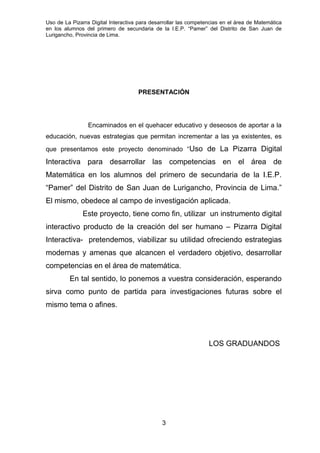 Uso de La Pizarra Digital Interactiva para desarrollar las competencias en el área de Matemática
en los alumnos del primero de secundaria de la I.E.P. “Pamer” del Distrito de San Juan de
Lurigancho, Provincia de Lima.
PRESENTACIÓN
Encaminados en el quehacer educativo y deseosos de aportar a la
educación, nuevas estrategias que permitan incrementar a las ya existentes, es
que presentamos este proyecto denominado “Uso de La Pizarra Digital
Interactiva para desarrollar las competencias en el área de
Matemática en los alumnos del primero de secundaria de la I.E.P.
“Pamer” del Distrito de San Juan de Lurigancho, Provincia de Lima.”
El mismo, obedece al campo de investigación aplicada.
Este proyecto, tiene como fin, utilizar un instrumento digital
interactivo producto de la creación del ser humano – Pizarra Digital
Interactiva- pretendemos, viabilizar su utilidad ofreciendo estrategias
modernas y amenas que alcancen el verdadero objetivo, desarrollar
competencias en el área de matemática.
En tal sentido, lo ponemos a vuestra consideración, esperando
sirva como punto de partida para investigaciones futuras sobre el
mismo tema o afines.
LOS GRADUANDOS
3
 