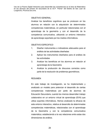 Uso de La Pizarra Digital Interactiva para desarrollar las competencias en el área de Matemática
en los alumnos del primero de secundaria de la I.E.P. “Pamer” del Distrito de San Juan de
Lurigancho, Provincia de Lima.
OBJETIVO GENERAL:
Analizar los beneficios cognitivos que se producen en los
alumnos en relación con la adquisición de determinadas
competencias matemáticas, en particular relacionadas con el
aprendizaje de la geometría y con el desarrollo de la
competencia comunicativa, utilizando un entorno interactivo
de aprendizaje soportado por los medios informáticos.
OBJETIVO ESPECIFICO
1. Diseñar instrumentos e indicadores adecuados para el
análisis de las actividades diseñadas
2. Aplicar los instrumentos diseñados para el análisis de
las actividades
3. Analizar los beneficios en los alumnos en relación al
aprendizaje de la Geometría
4. Analizar la producción de discursos correctos como
parte de la resolución de problemas geométricos.
RESUMEN
En este trabajo de investigación, se ha implementado y
analizado un modelo para potenciar el desarrollo de ciertas
competencias matemáticas por parte de alumnos de
Educación Secundaria, cuando los mismos desarrollan trabajo
colaborativo en un entorno virtual de aprendizaje (EVA) que
utiliza soportes informáticos. Hemos analizado la eficacia de
este entorno interactivo, relativa al desarrollo de determinadas
competencias matemáticas, relacionadas con el aprendizaje
de la Geometría y con la competencia comunicativa
matemática; estableciendo a la vez relaciones entra estas dos
dimensiones de análisis.
28
 