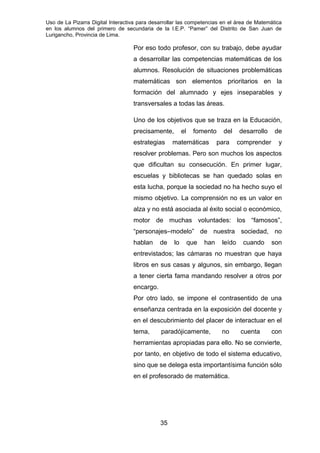 Uso de La Pizarra Digital Interactiva para desarrollar las competencias en el área de Matemática
en los alumnos del primero de secundaria de la I.E.P. “Pamer” del Distrito de San Juan de
Lurigancho, Provincia de Lima.
Por eso todo profesor, con su trabajo, debe ayudar
a desarrollar las competencias matemáticas de los
alumnos. Resolución de situaciones problemáticas
matemáticas son elementos prioritarios en la
formación del alumnado y ejes inseparables y
transversales a todas las áreas.
Uno de los objetivos que se traza en la Educación,
precisamente, el fomento del desarrollo de
estrategias matemáticas para comprender y
resolver problemas. Pero son muchos los aspectos
que dificultan su consecución. En primer lugar,
escuelas y bibliotecas se han quedado solas en
esta lucha, porque la sociedad no ha hecho suyo el
mismo objetivo. La comprensión no es un valor en
alza y no está asociada al éxito social o económico,
motor de muchas voluntades: los “famosos”,
“personajes–modelo” de nuestra sociedad, no
hablan de lo que han leído cuando son
entrevistados; las cámaras no muestran que haya
libros en sus casas y algunos, sin embargo, llegan
a tener cierta fama mandando resolver a otros por
encargo.
Por otro lado, se impone el contrasentido de una
enseñanza centrada en la exposición del docente y
en el descubrimiento del placer de interactuar en el
tema, paradójicamente, no cuenta con
herramientas apropiadas para ello. No se convierte,
por tanto, en objetivo de todo el sistema educativo,
sino que se delega esta importantísima función sólo
en el profesorado de matemática.
35
 