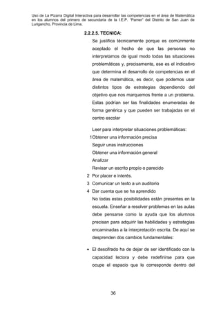 Uso de La Pizarra Digital Interactiva para desarrollar las competencias en el área de Matemática
en los alumnos del primero de secundaria de la I.E.P. “Pamer” del Distrito de San Juan de
Lurigancho, Provincia de Lima.
2.2.2.5. TECNICA:
Se justifica técnicamente porque es comúnmente
aceptado el hecho de que las personas no
interpretamos de igual modo todas las situaciones
problemáticas y, precisamente, ese es el indicativo
que determina el desarrollo de competencias en el
área de matemática, es decir, que podemos usar
distintos tipos de estrategias dependiendo del
objetivo que nos marquemos frente a un problema.
Estas podrían ser las finalidades enumeradas de
forma genérica y que pueden ser trabajadas en el
centro escolar
Leer para interpretar situaciones problemáticas:
1Obtener una información precisa
Seguir unas instrucciones
Obtener una información general
Analizar
Revisar un escrito propio o parecido
2 Por placer e interés.
3 Comunicar un texto a un auditorio
4 Dar cuenta que se ha aprendido
No todas estas posibilidades están presentes en la
escuela. Enseñar a resolver problemas en las aulas
debe pensarse como la ayuda que los alumnos
precisan para adquirir las habilidades y estrategias
encaminadas a la interpretación escrita. De aquí se
desprenden dos cambios fundamentales:
• El descifrado ha de dejar de ser identificado con la
capacidad lectora y debe redefinirse para que
ocupe el espacio que le corresponde dentro del
36
 